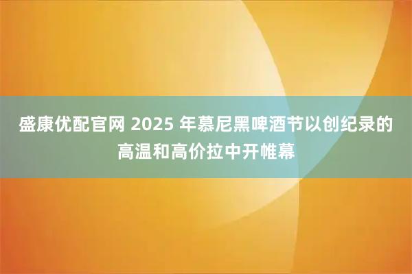 盛康优配官网 2025 年慕尼黑啤酒节以创纪录的高温和高价拉中开帷幕