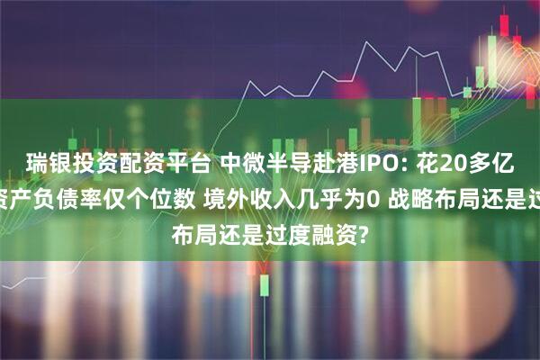 瑞银投资配资平台 中微半导赴港IPO: 花20多亿买理财 资产负债率仅个位数 境外收入几乎为0 战略布局还是过度融资?