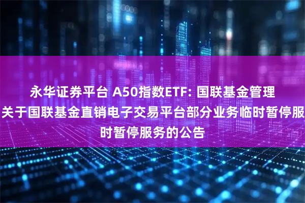 永华证券平台 A50指数ETF: 国联基金管理有限公司关于国联基金直销电子交易平台部分业务临时暂停服务的公告