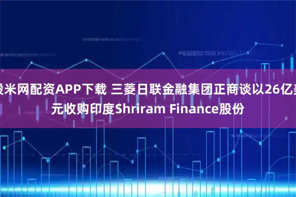 股米网配资APP下载 三菱日联金融集团正商谈以26亿美元收购印度Shriram Finance股份
