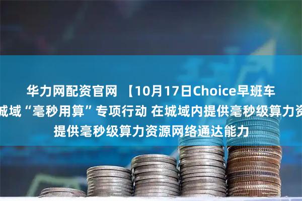 华力网配资官网 【10月17日Choice早班车】工信部:开展城域“毫秒用算”专项行动 在城域内提供毫秒级算力资源网络通达能力