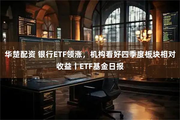 华楚配资 银行ETF领涨，机构看好四季度板块相对收益丨ETF基金日报