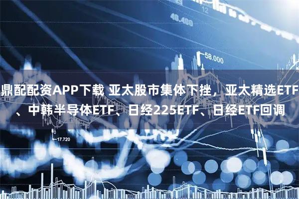 鼎配配资APP下载 亚太股市集体下挫，亚太精选ETF、中韩半导体ETF、日经225ETF、日经ETF回调