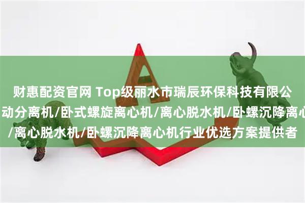 财惠配资官网 Top级丽水市瑞辰环保科技有限公司：浓缩脱水分离机/自动分离机/卧式螺旋离心机/离心脱水机/卧螺沉降离心机行业优选方案提供者