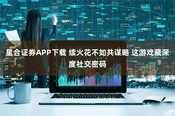 星合证券APP下载 续火花不如共谋略 这游戏藏深度社交密码