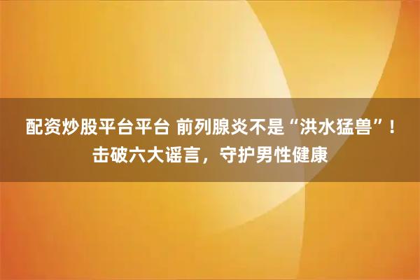 配资炒股平台平台 前列腺炎不是“洪水猛兽”！击破六大谣言，守护男性健康