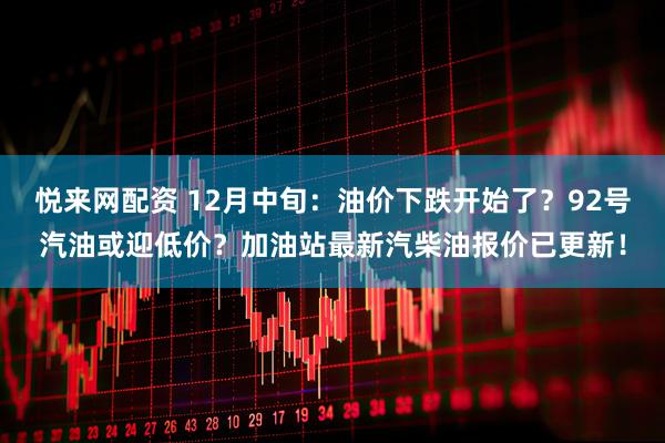 悦来网配资 12月中旬：油价下跌开始了？92号汽油或迎低价？加油站最新汽柴油报价已更新！