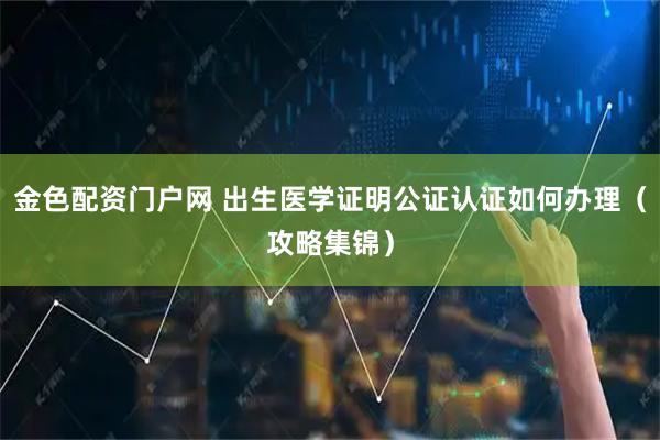 金色配资门户网 出生医学证明公证认证如何办理（攻略集锦）