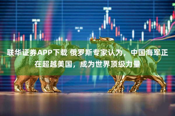 联华证券APP下载 俄罗斯专家认为，中国海军正在超越美国，成为世界顶级力量