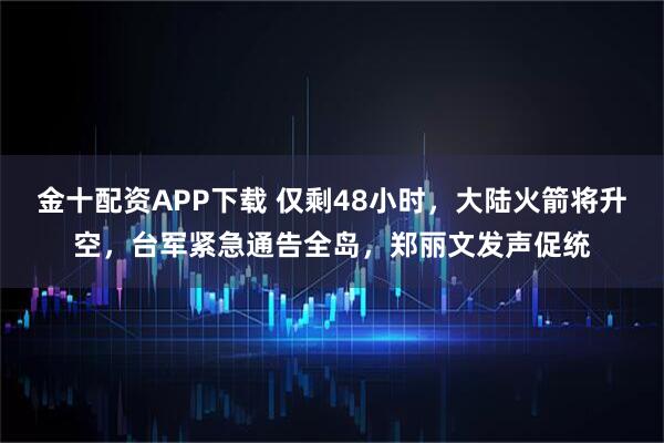 金十配资APP下载 仅剩48小时，大陆火箭将升空，台军紧急通告全岛，郑丽文发声促统
