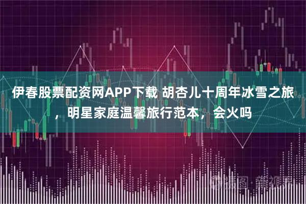 伊春股票配资网APP下载 胡杏儿十周年冰雪之旅，明星家庭温馨旅行范本，会火吗
