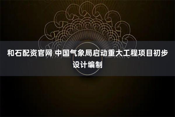 和石配资官网 中国气象局启动重大工程项目初步设计编制