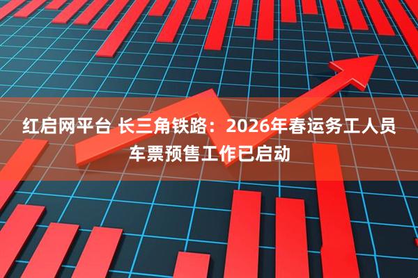 红启网平台 长三角铁路：2026年春运务工人员车票预售工作已启动