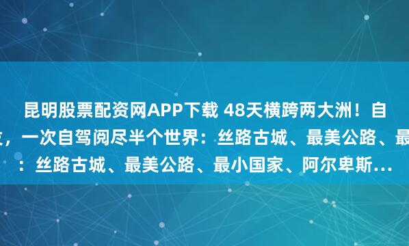 昆明股票配资网APP下载 48天横跨两大洲！自驾亚欧10国6.30出发，一次自驾阅尽半个世界：丝路古城、最美公路、最小国家、阿尔卑斯…