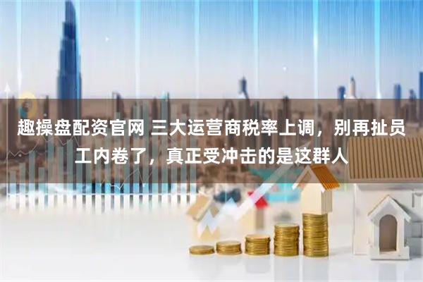 趣操盘配资官网 三大运营商税率上调，别再扯员工内卷了，真正受冲击的是这群人