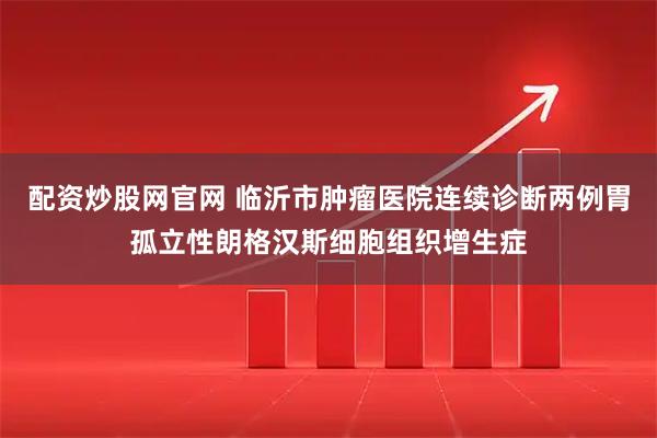 配资炒股网官网 临沂市肿瘤医院连续诊断两例胃孤立性朗格汉斯细胞组织增生症