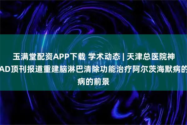 玉满堂配资APP下载 学术动态 | 天津总医院神外在AD顶刊报道重建脑淋巴清除功能治疗阿尔茨海默病的前景