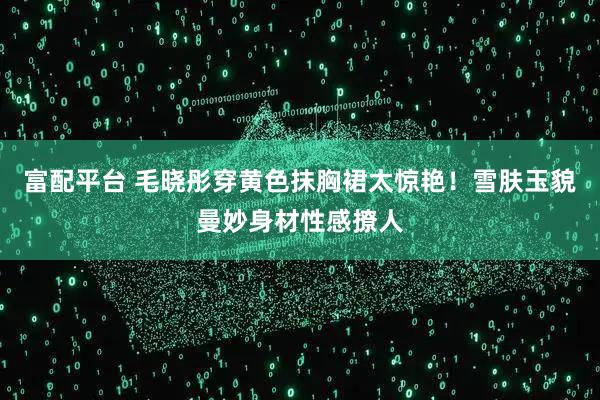 富配平台 毛晓彤穿黄色抹胸裙太惊艳！雪肤玉貌曼妙身材性感撩人