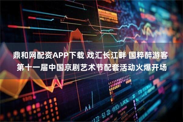 鼎和网配资APP下载 戏汇长江畔 国粹醉游客 第十一届中国京剧艺术节配套活动火爆开场